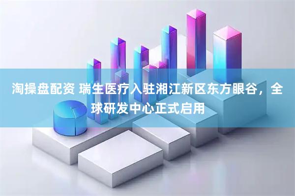 淘操盘配资 瑞生医疗入驻湘江新区东方眼谷，全球研发中心正式启用