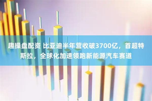 趣操盘配资 比亚迪半年营收破3700亿,首超特斯拉,全球化加速领跑新能源汽车赛道