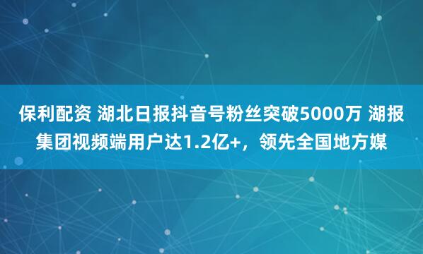 保利配资 湖北日报抖音号粉丝突破5000万 湖报集团视频端用户达1.2亿+，领先全国地方媒