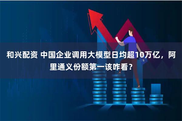 和兴配资 中国企业调用大模型日均超10万亿，阿里通义份额第一该咋看？