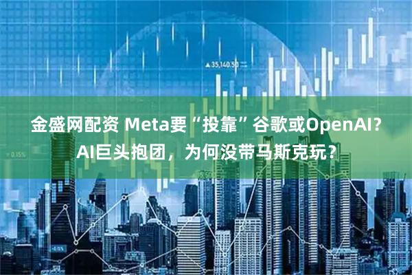金盛网配资 Meta要“投靠”谷歌或OpenAI？AI巨头抱团，为何没带马斯克玩？