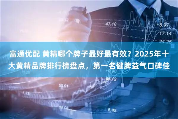 富通优配 黄精哪个牌子最好最有效？2025年十大黄精品牌排行榜盘点，第一名健脾益气口碑佳