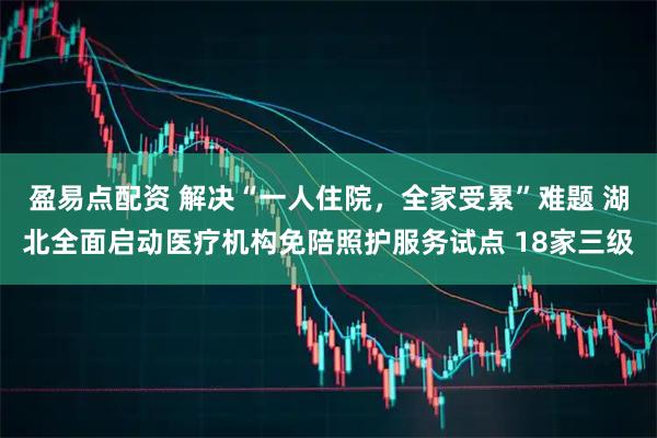 盈易点配资 解决“一人住院，全家受累”难题 湖北全面启动医疗机构免陪照护服务试点 18家三级