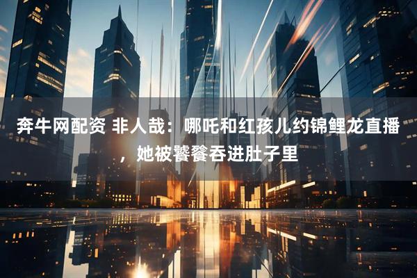 奔牛网配资 非人哉：哪吒和红孩儿约锦鲤龙直播，她被饕餮吞进肚子里