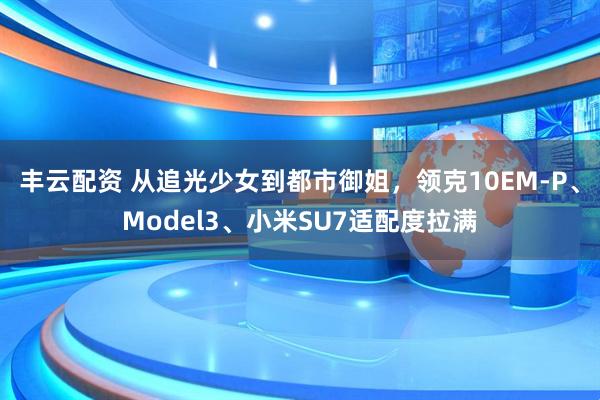 丰云配资 从追光少女到都市御姐，领克10EM-P、Model3、小米SU7适配度拉满