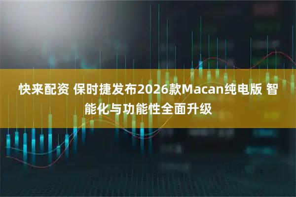 快来配资 保时捷发布2026款Macan纯电版 智能化与功能性全面升级