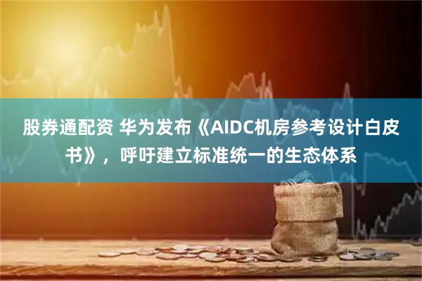 股券通配资 华为发布《AIDC机房参考设计白皮书》，呼吁建立标准统一的生态体系