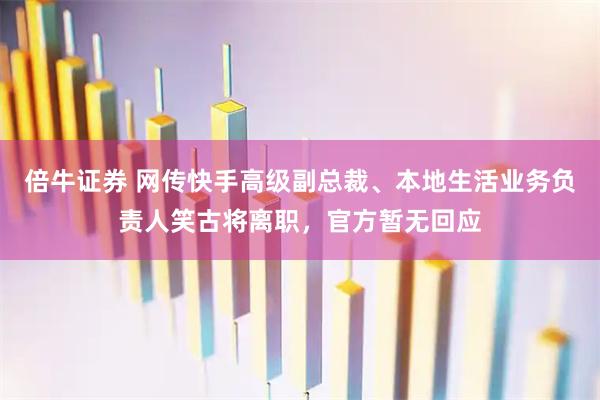 倍牛证券 网传快手高级副总裁、本地生活业务负责人笑古将离职，官方暂无回应