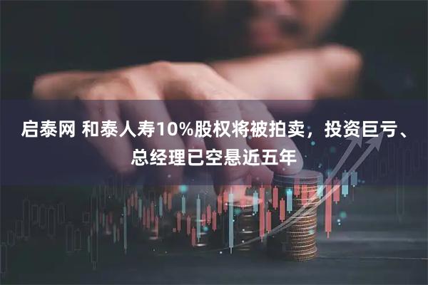 启泰网 和泰人寿10%股权将被拍卖，投资巨亏、总经理已空悬近五年