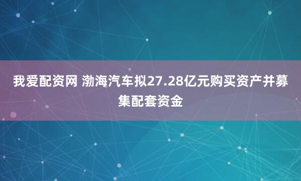 我爱配资网 渤海汽车拟27.28亿元购买资产并募集配套资金