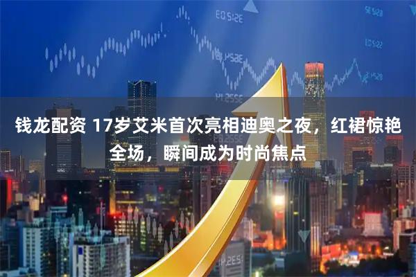 钱龙配资 17岁艾米首次亮相迪奥之夜，红裙惊艳全场，瞬间成为时尚焦点