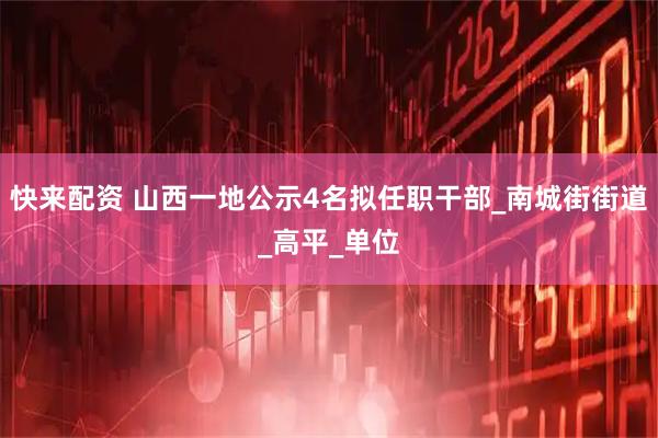 快来配资 山西一地公示4名拟任职干部_南城街街道_高平_单位