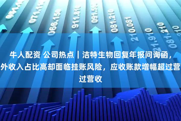 牛人配资 公司热点|洁特生物回复年报问询函,境外收入占比高却面临挂账风险,应收账款增幅超过营收