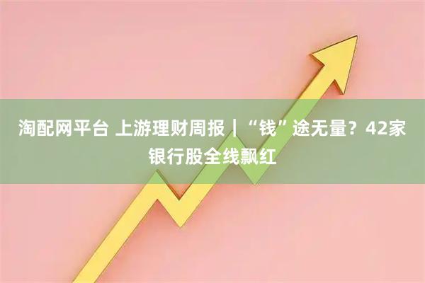 淘配网平台 上游理财周报｜“钱”途无量？42家银行股全线飘红