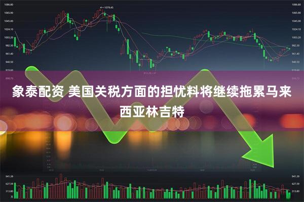 象泰配资 美国关税方面的担忧料将继续拖累马来西亚林吉特