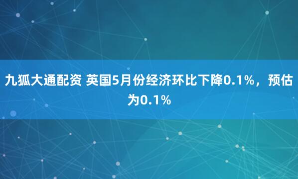 九狐大通配资 英国5月份经济环比下降0.1%，预估为0.1%
