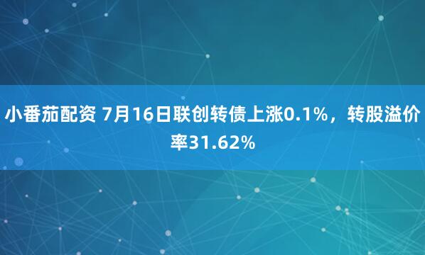 小番茄配资 7月16日联创转债上涨0.1%，转股溢价率31.62%