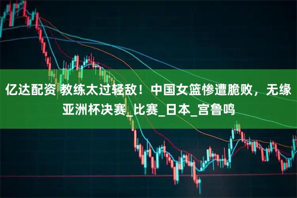 亿达配资 教练太过轻敌！中国女篮惨遭脆败，无缘亚洲杯决赛_比赛_日本_宫鲁鸣