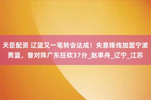 天臣配资 辽篮又一笔转会达成！失意锋线加盟宁波男篮，曾对阵广东狂砍37分_赵率舟_辽宁_江苏