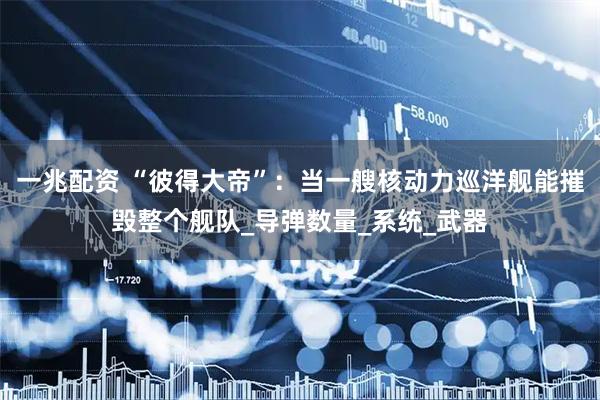 一兆配资 “彼得大帝”：当一艘核动力巡洋舰能摧毁整个舰队_导弹数量_系统_武器