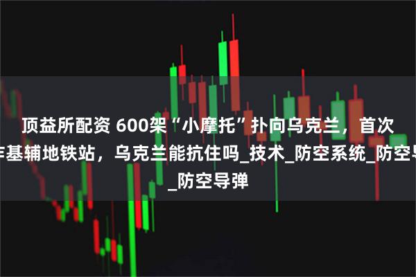 顶益所配资 600架“小摩托”扑向乌克兰，首次开炸基辅地铁站，乌克兰能抗住吗_技术_防空系统_防空导弹