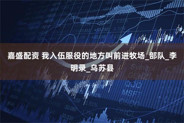 嘉盛配资 我入伍服役的地方叫前进牧场_部队_李明录_乌苏县