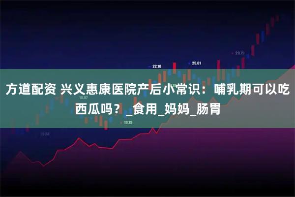 方道配资 兴义惠康医院产后小常识：哺乳期可以吃西瓜吗？_食用_妈妈_肠胃