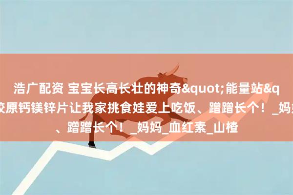 浩广配资 宝宝长高长壮的神奇"能量站"！DDZ骨胶原钙镁锌片让我家挑食娃爱上吃饭、蹭蹭长个！_妈妈_血红素_山楂