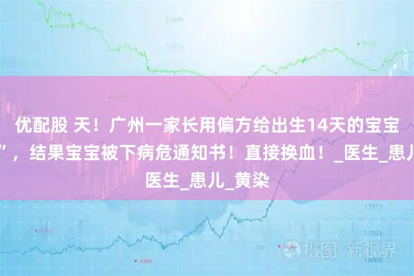 优配股 天！广州一家长用偏方给出生14天的宝宝“退黄”，结果宝宝被下病危通知书！直接换血！_医生_患儿_黄染