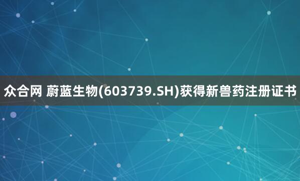 众合网 蔚蓝生物(603739.SH)获得新兽药注册证书