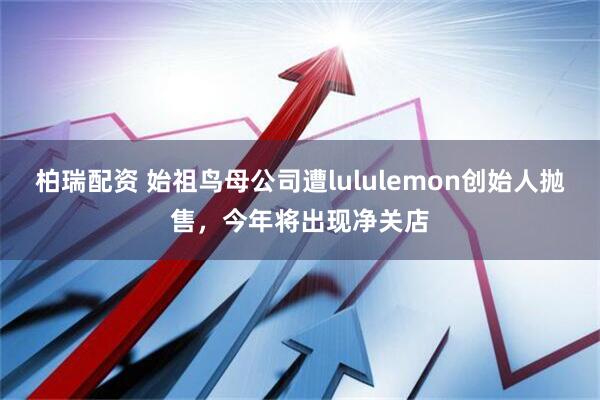 柏瑞配资 始祖鸟母公司遭lululemon创始人抛售，今年将出现净关店