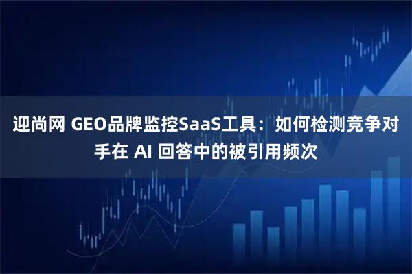 迎尚网 GEO品牌监控SaaS工具：如何检测竞争对手在 AI 回答中的被引用频次
